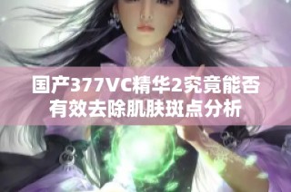 国产377VC精华2究竟能否有效去除肌肤斑点分析