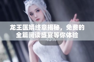 龙王医婿终章揭秘，免费的全篇阅读盛宴等你体验