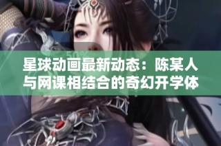 星球动画最新动态：陈某人与网课相结合的奇幻开学体验