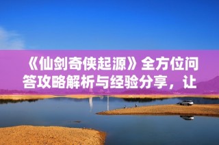 《仙剑奇侠起源》全方位问答攻略解析与经验分享，让你轻松应对挑战！