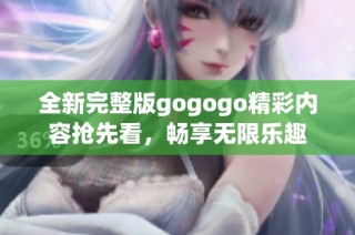 全新完整版gogogo精彩内容抢先看，畅享无限乐趣