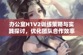 办公室H1V2训练策略与实践探讨，优化团队合作效率