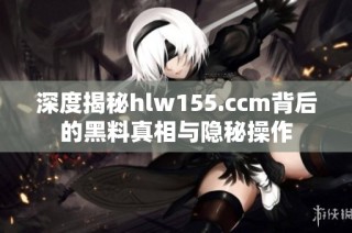 深度揭秘hlw155.ccm背后的黑料真相与隐秘操作