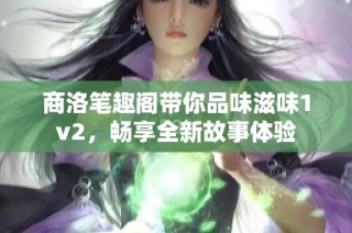 商洛笔趣阁带你品味滋味1v2，畅享全新故事体验