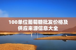 100单位葡萄糖批发价格及供应来源信息大全