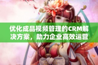 优化成品视频管理的CRM解决方案，助力企业高效运营