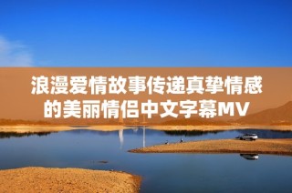 浪漫爱情故事传递真挚情感的美丽情侣中文字幕MV