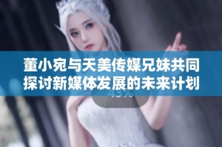 董小宛与天美传媒兄妹共同探讨新媒体发展的未来计划