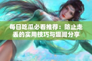 每日吃瓜必看推荐：防止走丢的实用技巧与趣闻分享