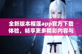 全新版本榴莲app官方下载体验，畅享更多精彩内容与功能