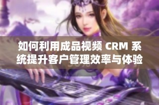 如何利用成品视频 CRM 系统提升客户管理效率与体验