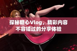 探秘糖心Vlog，精彩内容不容错过的分享体验