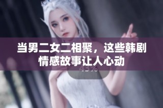 当男二女二相聚，这些韩剧情感故事让人心动