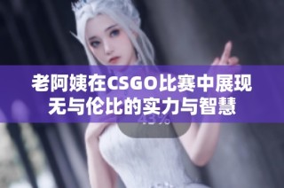 老阿姨在CSGO比赛中展现无与伦比的实力与智慧