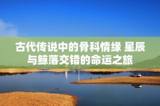 古代传说中的骨科情缘 星辰与鲸落交错的命运之旅