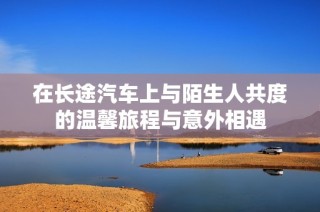 在长途汽车上与陌生人共度的温馨旅程与意外相遇