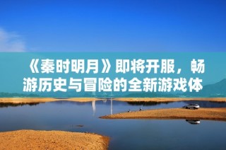 《秦时明月》即将开服，畅游历史与冒险的全新游戏体验等你加入！