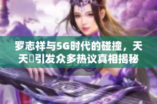 罗志祥与5G时代的碰撞，天天奭引发众多热议真相揭秘