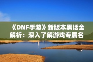 《DNF手游》新版本黑话全解析：深入了解游戏专属名词与术语