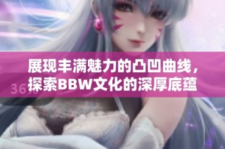 展现丰满魅力的凸凹曲线，探索BBW文化的深厚底蕴