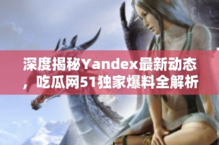 深度揭秘Yandex最新动态，吃瓜网51独家爆料全解析