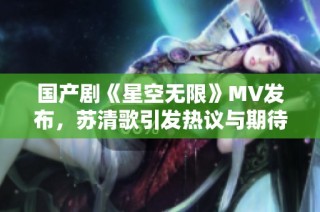 国产剧《星空无限》MV发布，苏清歌引发热议与期待