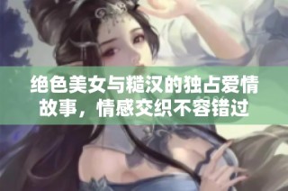 绝色美女与糙汉的独占爱情故事，情感交织不容错过