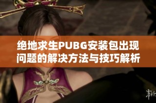 绝地求生PUBG安装包出现问题的解决方法与技巧解析