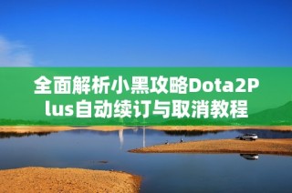 全面解析小黑攻略Dota2Plus自动续订与取消教程