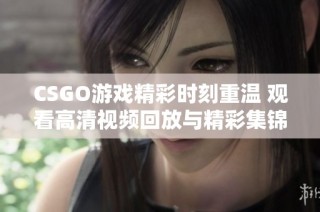 CSGO游戏精彩时刻重温 观看高清视频回放与精彩集锦