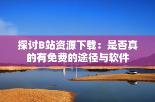 探讨B站资源下载：是否真的有免费的途径与软件