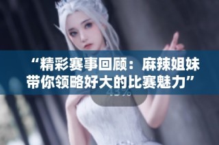 “精彩赛事回顾：麻辣姐妹带你领略好大的比赛魅力”