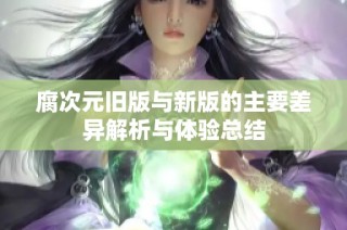 腐次元旧版与新版的主要差异解析与体验总结