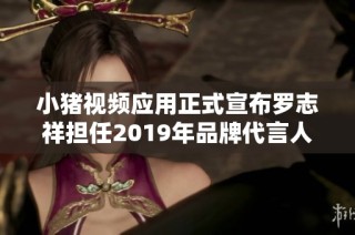 小猪视频应用正式宣布罗志祥担任2019年品牌代言人