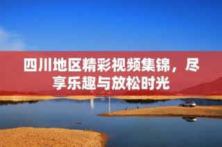 四川地区精彩视频集锦，尽享乐趣与放松时光