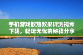 手机游戏散热效果评测视频下载，畅玩无忧的秘籍分享