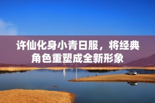 许仙化身小青日服，将经典角色重塑成全新形象