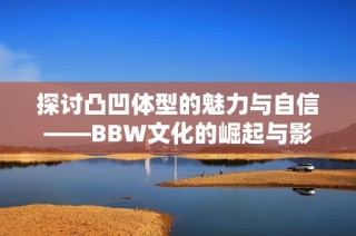 探讨凸凹体型的魅力与自信——BBW文化的崛起与影响