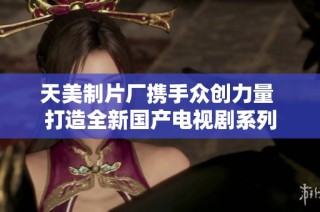 天美制片厂携手众创力量 打造全新国产电视剧系列