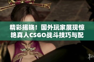 精彩揭晓！国外玩家展现惊艳真人CSGO战斗技巧与配合