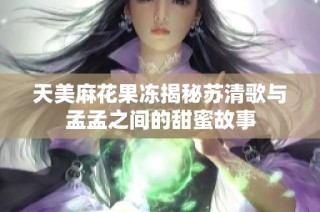 天美麻花果冻揭秘苏清歌与孟孟之间的甜蜜故事