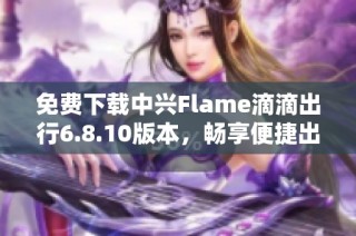 免费下载中兴Flame滴滴出行6.8.10版本，畅享便捷出行体验