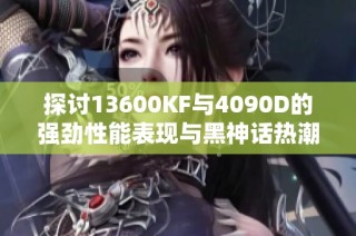 探讨13600KF与4090D的强劲性能表现与黑神话热潮