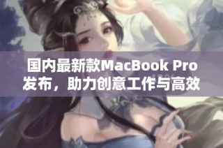 国内最新款MacBook Pro发布，助力创意工作与高效办公