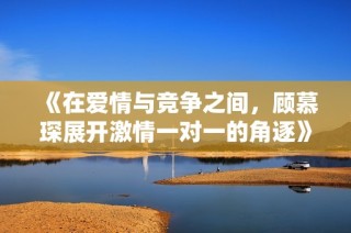 《在爱情与竞争之间，顾慕琛展开激情一对一的角逐》