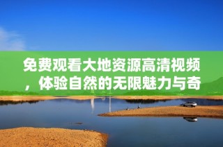 免费观看大地资源高清视频，体验自然的无限魅力与奇观