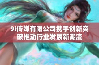 9i传媒有限公司携手创新突破推动行业发展新潮流