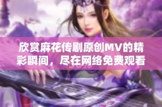 欣赏麻花传剧原创MV的精彩瞬间，尽在网络免费观看