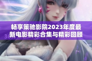 畅享策驰影院2023年度最新电影精彩合集与精彩回顾