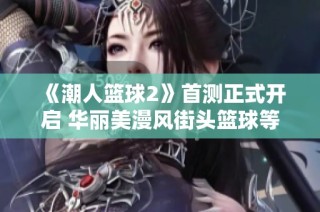 《潮人篮球2》首测正式开启 华丽美漫风街头篮球等你挑战！